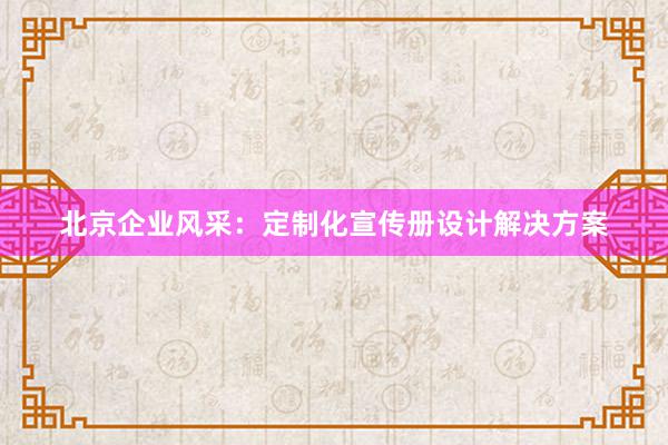 北京企业风采：定制化宣传册设计解决方案